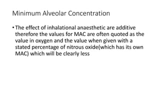 Minimum Alveolar Concentration
• The effect of inhalational anaesthetic are additive
therefore the values for MAC are often quoted as the
value in oxygen and the value when given with a
stated percentage of nitrous oxide(which has its own
MAC) which will be clearly less
 
