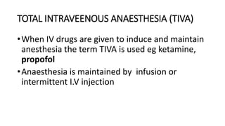 TOTAL INTRAVEENOUS ANAESTHESIA (TIVA)
•When IV drugs are given to induce and maintain
anesthesia the term TIVA is used eg ketamine,
propofol
•Anaesthesia is maintained by infusion or
intermittent I.V injection
 