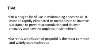 TIVA
• For a drug to be of use in maintaining anaesthesia, it
must be rapidly eliminated or metabolised to inactive
substance to prevent accumulation and delayed
recovery and have no unpleasant side effects.
• Currently an infusion of propofol is the most common
and widely used technique
 