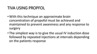 TIVA USING PROPFOL
• With this technique an approximate brain
concentration of propofol must be achieved and
maintained to prevent awareness and any response to
surgery
• The simplest way is to give the usual IV induction dose
followed by repeated injections at intervals depending
on the patients response
 
