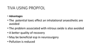 TIVA USING PROPFOL
• Advantages
• The potential toxic effect an inhalational anaesthetic are
avoided
• The problem associated with nitrous oxide is also avoided
• A better quality of recovery
• May be beneficial esp in neurosurgery
• Pollution is reduced
 