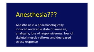 Anesthesia???
Anesthesia is a pharmacologically
induced reversible state of amnesia,
analgesia, loss of responsiveness, loss of
skeletal muscle reflexes and decreased
stress response
 