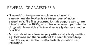 REVERSAL OF ANAESTHESIA
• "Paralysis" or temporary muscle relaxation with
a neuromuscular blocker is an integral part of modern
anaesthesia. The first drug used for this purpose was curare,
introduced in the 1940s, which has now been superseded by
drugs with fewer side effects and generally shorter duration
of action.
• Muscle relaxation allows surgery within major body cavities,
eg. Abdomen and thorax without the need for very deep
anaesthesia, and is also used to facilitate endotracheal
intubation.
 