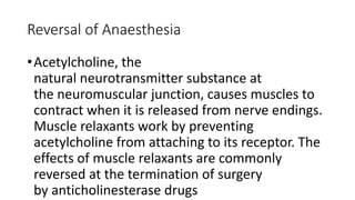 Reversal of Anaesthesia
•Acetylcholine, the
natural neurotransmitter substance at
the neuromuscular junction, causes muscles to
contract when it is released from nerve endings.
Muscle relaxants work by preventing
acetylcholine from attaching to its receptor. The
effects of muscle relaxants are commonly
reversed at the termination of surgery
by anticholinesterase drugs
 