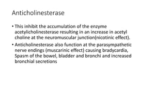Anticholinesterase
• This inhibit the accumulation of the enzyme
acetylicholinesterase resulting in an increase in acetyl
choline at the neuromuscular junction(nicotinic effect).
• Anticholinesterase also function at the parasympathetic
nerve endings (muscarinic effect) causing bradycardia,
Spasm of the bowel, bladder and bronchi and increased
bronchial secretions
 