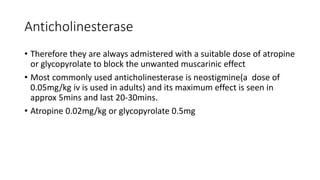 Anticholinesterase
• Therefore they are always admistered with a suitable dose of atropine
or glycopyrolate to block the unwanted muscarinic effect
• Most commonly used anticholinesterase is neostigmine(a dose of
0.05mg/kg iv is used in adults) and its maximum effect is seen in
approx 5mins and last 20-30mins.
• Atropine 0.02mg/kg or glycopyrolate 0.5mg
 