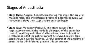 Stages of Anaesthesia
• Stage Three: Surgical Anaesthesia. During this stage, the skeletal
muscles relax, and the patient's breathing becomes regular. Eye
movements slow, then stop, and surgery can begin.
• Stage Four: Medullary Paralysis. This stage occurs if the
respiratory centres in the medulla oblongata of the brain that
control breathing and other vital functions cease to function.
Death can result if the patient cannot be revived quickly. This
stage should never be reached. Careful control of the amounts of
anaesthetics administered prevent this occurrence.
 