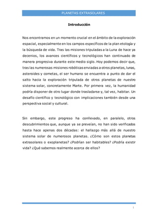 1
PLANETAS EXTRASOLARES
Introducción
Nos encontramos en un momento crucial en el ámbito de la exploración
espacial, especialmente en los campos específicos de la plan etología y
la búsqueda de vida. Tras las misiones tripuladas a la Luna de hace ya
decenios, los avances científicos y tecnológicos han continuado de
manera progresiva durante este medio siglo. Hoy podemos decir que,
tras las numerosas misiones robóticas enviadas a otros planetas, lunas,
asteroides y cometas, el ser humano se encuentra a punto de dar el
salto hacia la exploración tripulada de otros planetas de nuestro
sistema solar, concretamente Marte. Por primera vez, la humanidad
podría disponer de otro lugar donde trasladarse y, tal vez, habitar. Un
desafío científico y tecnológico con implicaciones también desde una
perspectiva social y cultural.
Sin embargo, este progreso ha conllevado, en paralelo, otros
descubrimientos que, aunque ya se preveían, no han sido verificados
hasta hace apenas dos décadas: el hallazgo más allá de nuestro
sistema solar de numerosos planetas. ¿Cómo son estos planetas
extrasolares o exoplanetas? ¿Podrían ser habitables? ¿Podría existir
vida? ¿Qué sabemos realmente acerca de ellos?
 
