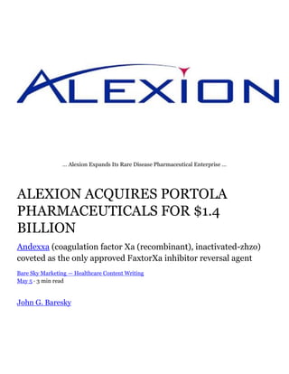 … Alexion Expands Its Rare Disease Pharmaceutical Enterprise …
ALEXION ACQUIRES PORTOLA
PHARMACEUTICALS FOR $1.4
BILLION
Andexxa (coagulation factor Xa (recombinant), inactivated-zhzo)
coveted as the only approved FaxtorXa inhibitor reversal agent
Bare Sky Marketing — Healthcare Content Writing
May 5 · 3 min read
John G. Baresky
 