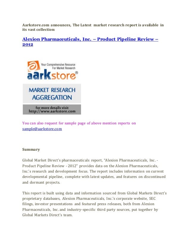Aarkstore.com announces, The Latest market research report is available in
its vast collection:
Alexion Pharmaceuticals, Inc. – Product Pipeline Review –
2012
You can also request for sample page of above mention reports on
sample@aarkstore.com
Summary
Global Market Direct’s pharmaceuticals report, “Alexion Pharmaceuticals, Inc. -
Product Pipeline Review - 2012” provides data on the Alexion Pharmaceuticals,
Inc.’s research and development focus. The report includes information on current
developmental pipeline, complete with latest updates, and features on discontinued
and dormant projects.
This report is built using data and information sourced from Global Markets Direct’s
proprietary databases, Alexion Pharmaceuticals, Inc.’s corporate website, SEC
filings, investor presentations and featured press releases, both from Alexion
Pharmaceuticals, Inc. and industry-specific third party sources, put together by
Global Markets Direct’s team.
 