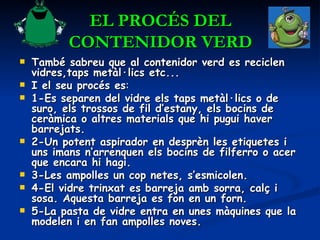 EL PROCÉS DEL CONTENIDOR VERD També sabreu que al contenidor verd es reciclen vidres,taps metàl·lics etc... I el seu procés es : 1-Es separen del vidre els taps metàl·lics o de suro, els trossos de fil d’estany, els bocins de ceràmica o altres materials que hi pugui haver barrejats.  2-Un potent aspirador en desprèn les etiquetes i uns imans n’arrenquen els bocins de filferro o acer que encara hi hagi.  3-Les ampolles un cop netes, s’esmicolen.  4-El vidre trinxat es barreja amb sorra, calç i sosa. Aquesta barreja es fon en un forn.  5-La pasta de vidre entra en unes màquines que la modelen i en fan ampolles noves.  