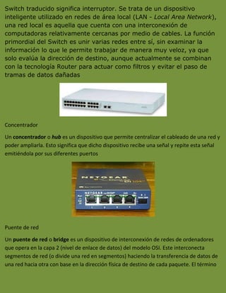 Switch traducido significa interruptor. Se trata de un dispositivo
inteligente utilizado en redes de área local (LAN - Local Area Network),
una red local es aquella que cuenta con una interconexión de
computadoras relativamente cercanas por medio de cables. La función
primordial del Switch es unir varias redes entre sí, sin examinar la
información lo que le permite trabajar de manera muy veloz, ya que
solo evalúa la dirección de destino, aunque actualmente se combinan
con la tecnología Router para actuar como filtros y evitar el paso de
tramas de datos dañadas




Concentrador

Un concentrador o hub es un dispositivo que permite centralizar el cableado de una red y
poder ampliarla. Esto significa que dicho dispositivo recibe una señal y repite esta señal
emitiéndola por sus diferentes puertos




Puente de red

Un puente de red o bridge es un dispositivo de interconexión de redes de ordenadores
que opera en la capa 2 (nivel de enlace de datos) del modelo OSI. Este interconecta
segmentos de red (o divide una red en segmentos) haciendo la transferencia de datos de
una red hacia otra con base en la dirección física de destino de cada paquete. El término
 