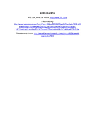 Referencias
Fifa.com, estados unidos, http://www.fifa.com/
Fifa world cup
http://www.basicserve.com/b.cgi?bk=H8QueTZ30fJAQIyeGGbvqLpinRPRLMX
UrHRf8HS41GNMKzM6IyYhbqUTCaInGc1KiPXl3GS0o0epN8aD--
jJPYrbaHbyK2JozOyq20U3PGuymWERwch-8h0JBIzS7IcARgwI279nRSw
Fifatournament.com, http://www.fifa.com/classicfootball/history/FIFA-world-
cup/index.html
 