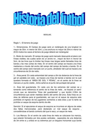 Reglas.
Regla 1.- El terreno de juego
1.- Dimensiones. El Campo de juego será un rectángulo de una longitud no
mayor de 35m. ni menor de 30m. y una anchura no mayor de 25m.ni menor de
20.En todos los casos el terreno de juego deberá ser rectangular
2.- Modo de marcarlo. El campo de juego será marcado deacuerdo al plano con
líneas visibles, las cuales serán de un ancho no , mayor de 8cm ni menor de
5cm. de las lince que lo limitan las líneas mas largas serán llamadas lince de
banda y las mas cortas de meta. En el centro del campo se trazara una línea
medianera a través del ancho del campo del campo de banda a banda. En el
centro del campo será marcado con un punto, alrededor del cual se trazara una
circunferencia de 2m de radio.
3. - Área penal. En cada extremidad del campo a 8m de distancia de la línea de
gol en paralela con esta , se trazara una línea de banda a banda con la cual
quedara formada el “AREA DE GOL Y PENAL”, en el centro de la línea se
marcara un punto visible , dicha señal es el punto del puntapié del penal.
4.- Área del guardameta. En cada uno de los extremos del campo se y
tomando como referencia el centro de la línea de meta , se trazará un semi-
circulo que se denomina “Área del guardameta” y que tendrá 2.50m de
circunferencia que serán medidas dentro del centro del arco. Esta línea es un
área de defensa para el guardameta, así que en el saque de esquina esta
prohibido el ingreso de los jugadores contrarios a esta área y por lo tanto se
prohíbe un saque de esquina dentro de ella
Sanción: Si al ejecutarse el saque de esquina se incurriera en alguna de estas
dos faltas mencionadas ,será declarado un mal saque de esquina ,
concediéndose al bando contrario del que lo saco, un saque de meta.
5.- Los Marcos. En el centro de cada línea de meta se colocaran los marcos,
que estarán formados por dos postes verticales , separados de una distancia
de 3m entre si y unidos en su extremos por un larguero horizontal cuyo borde
 