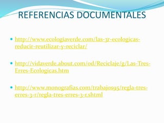 REFERENCIAS DOCUMENTALES
 http://www.ecologiaverde.com/las-3r-ecologicas-
reducir-reutilizar-y-reciclar/
 http://vidaverde.about.com/od/Reciclaje/g/Las-Tres-
Erres-Ecologicas.htm
 http://www.monografias.com/trabajos95/regla-tres-
erres-3-r/regla-tres-erres-3-r.shtml
 