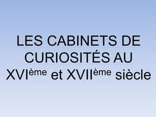 LES CABINETS DE
CURIOSITÉS AU
XVIème et XVIIème siècle
 