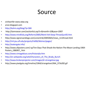 Source  civilwarlibr www.wtps.org  arian.blogspot.com http: //kohm . org/blog/ ? p=584 http://tomroeser.com/sectionlist.asp?s=&month=10&year=2007 http://www.mindfully.org/Reform/2005/Mark-Felt-Deep-Throat2jun05.htm http://www.signonsandiego.com/uniontrib/20050601/news_1n1throat.html http://iml.jou.ufl.edu/projects/Fall06/Weiner/pages/ http://watergate.info/ http://www.allposters.com/-sp/Ten-Days-That-Shook-the-Nation-The-Moon-Landing-1969-Posters_i386907_.htm http://www.vintageblues.com/history6a.htm http://en.wikipedia.org/wiki/Characters_of_The_Brady_Bunch http://www.brokenprojector.com/images/dr-strangelove.jpg http://www.pixelgala.org/timeline/1964/strangelove1964_373x282.gif 