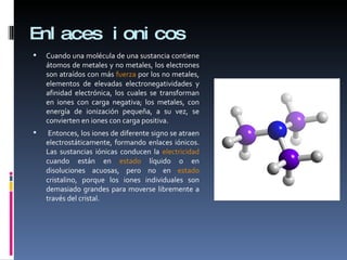 Enlaces ionicos Cuando una molécula de una sustancia contiene átomos de metales y no metales, los electrones son atraídos con más  fuerza  por los no metales,  elementos de elevadas electronegatividades y afinidad electrónica , los cuales se transforman en iones con carga negativa; los metales,  con energía de ionización pequeña , a su vez, se convierten en iones con carga positiva. Entonces, los iones de diferente signo se atraen electrostáticamente, formando enlaces iónicos. Las sustancias iónicas conducen la  electricidad  cuando están en  estado  líquido o en disoluciones acuosas, pero no en  estado  cristalino, porque los iones individuales son demasiado grandes para moverse libremente a través del cristal. 