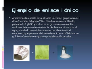 Ejemplo de enlace iónico  Analicemos la reacción entre el sodio (metal del grupo IA) con el cloro (no metal del grupo VIIA). El sodio es un metal blando, plateado (p.f. 98 ºC) y el cloro es un gas corrosivo amarillo verdoso a la temperatura ambiente. Ambos reaccionan con el agua, el sodio lo hace violentamente, por el contrario, el compuesto que generan, el cloruro de sodio es un sólido blanco (p.f. 801 ºC) soluble en agua con poca absorción de calor.  + 