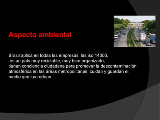 Aspecto ambiental
Brasil aplica en todas las empresas las iso 14000,
es un país muy reciclable, muy bien organizado,
tienen conciencia ciudadana para promover la descontaminación
atmosférica en las áreas metropolitanas, cuidan y guardan el
medio que los rodean.
 