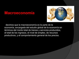 Macroeconomía
decimos que la macroeconomía es la parte de la
economía, encargada del estudio global de la economía en
términos del monto total de bienes y servicios producidos,
el total de los ingresos, el nivel de empleo, de recursos
productivos, y el comportamiento general de los precios.
 