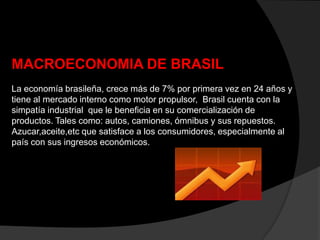 MACROECONOMIA DE BRASIL
La economía brasileña, crece más de 7% por primera vez en 24 años y
tiene al mercado interno como motor propulsor, Brasil cuenta con la
simpatía industrial que le beneficia en su comercialización de
productos. Tales como: autos, camiones, ómnibus y sus repuestos.
Azucar,aceite,etc que satisface a los consumidores, especialmente al
país con sus ingresos económicos.
 