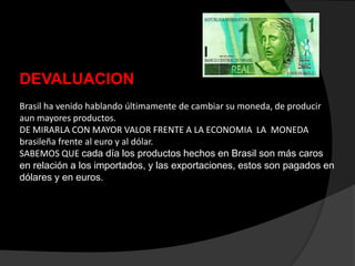 DEVALUACION
Brasil ha venido hablando últimamente de cambiar su moneda, de producir
aun mayores productos.
DE MIRARLA CON MAYOR VALOR FRENTE A LA ECONOMIA LA MONEDA
brasileña frente al euro y al dólar.
SABEMOS QUE cada día los productos hechos en Brasil son más caros
en relación a los importados, y las exportaciones, estos son pagados en
dólares y en euros.
 