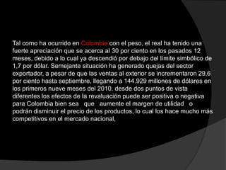Tal como ha ocurrido en Colombia con el peso, el real ha tenido una
fuerte apreciación que se acerca al 30 por ciento en los pasados 12
meses, debido a lo cual ya descendió por debajo del límite simbólico de
1,7 por dólar. Semejante situación ha generado quejas del sector
exportador, a pesar de que las ventas al exterior se incrementaron 29,6
por ciento hasta septiembre, llegando a 144.929 millones de dólares en
los primeros nueve meses del 2010. desde dos puntos de vista
diferentes los efectos de la revaluación puede ser positiva o negativa
para Colombia bien sea que aumente el margen de utilidad o
podrán disminuir el precio de los productos, lo cual los hace mucho más
competitivos en el mercado nacional,
 