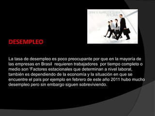 DESEMPLEO
La tasa de desempleo es poco preocupante por que en la mayoría de
las empresas en Brasil requieren trabajadores por tiempo completo o
medio son 'Factores estacionales que determinan a nivel laboral,
también es dependiendo de la economía y la situación en que se
encuentre el país por ejemplo en febrero de este año 2011 hubo mucho
desempleo pero sin embargo siguen sobreviviendo.
 