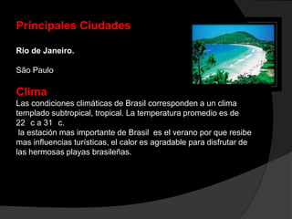 Principales Ciudades
Río de Janeiro.
São Paulo
Clima
Las condiciones climáticas de Brasil corresponden a un clima
templado subtropical, tropical. La temperatura promedio es de
22 c a 31 c.
la estación mas importante de Brasil es el verano por que resibe
mas influencias turísticas, el calor es agradable para disfrutar de
las hermosas playas brasileñas.
 