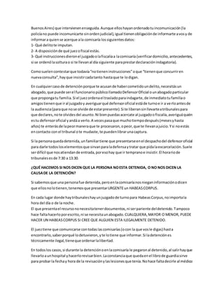 Buenos Aires) que intervienen enseguida. Aunque ellos hayan ordenado tu incomunicación (la 
policía no puede incomunicarte sin orden judicial), igual tienen obligación de informarte a vos y de 
informar a quien se acerque a la comisaría los siguientes datos: 
1- Qué delito te imputan. 
2- A disposición de qué juez o fiscal estás. 
3- Qué instrucciones dieron el juzgado o la fiscalía a la comisaría (verificar domicilio, antecedentes, 
si se ordenó la soltura o si te llevan al día siguiente para prestar declaración indagatoria). 
Como suelen contestar que todavía “no tienen instrucciones” o que “tienen que concurrir en 
nueva consulta”, hay que insistir cada tanto hasta que te lo digan. 
En cualquier caso de detención porque te acusan de haber cometido un delito, necesitás un 
abogado, que puede ser el funcionario público llamado Defensor Oficial o un abogado particular 
que proponga tu familia. Si el juez ordena el traslado para indagarte, de inmediato tu familia o 
amigos tienen que ir al juzgado y averiguar qué defensor oficial está de turno e ir a ve rlo antes de 
la audiencia (para que no se olvide de estar presente). Si te liberan sin llevarte a tribunales para 
que declares, no te olvides del asunto. Ni bien puedas acercate al juzgado o fiscalía, averiguá quién 
es tu defensor oficial y andá a verlo. A veces pasa que mucho tiempo después (meses y hasta 
años) te enterás de la peor manera que te procesaron, o peor, que te llevan a juicio. Y si no estás 
en contacto con el tribunal o te mudaste, te pueden librar una captura. 
Si la persona queda detenida, un familiar tiene que presentarse en el despacho del defensor oficial 
para darle todos los elementos que sirvan para la defensa y tratar que pida la excarcelación. Suele 
ser difícil que nos atiendan de entrada, por eso hay que ir temprano e insistir. El horario de 
tribunales es de 7:30 a 13:30. 
¿QUÉ HACEMOS SI NOS DICEN QUE LA PERSONA NO ESTA DETENIDA, O NO NOS DICEN LA 
CAUSA DE LA DETENCIÓN? 
Si sabemos que una persona fue detenida, pero en la comisaría nos niegan información o dicen 
que ellos no lo tienen, tenemos que presentar URGENTE un HABEAS CORPUS. 
En cada lugar donde hay tribunales hay un juzgado de turno para Habeas Corpus, no importa la 
hora del día o de la noche. 
El que presenta el recurso no necesita tener documentos, ni ser pariente del detenido. Tampoco 
hace falta hacerlo por escrito, ni se necesita un abogado. CUALQUIERA, MAYOR O MENOR, PUEDE 
HACER UN HABEAS CORPUS SI CREE QUE ALGUIEN ESTA ILEGALMENTE DETENIDO. 
El juez tiene que comunicarse con todas las comisarías (o con la que vos le digas) hast a 
encontrarlo, saber porqué lo detuvieron, y te lo tiene que informar. Si la detención es 
técnicamente ilegal, tiene que ordenar la libertad. 
En todos los casos, si durante la detención o en la comisaría le pegaron al detenido, al salir hay que 
llevarlo a un hospital y hacerlo revisar bien. La constancia que queda en el libro de guardia sirve 
para probar la fecha y hora de la revisación y las lesiones que tenía. No hace falta decirle al médico 
 