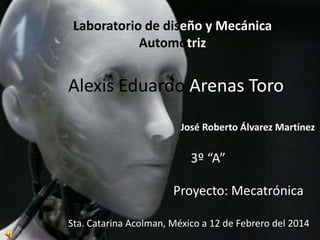 Laboratorio de diseño y Mecánica
Automotriz

Alexis Eduardo Arenas Toro
José Roberto Álvarez Martínez

3º “A”
Proyecto: Mecatrónica
Sta. Catarina Acolman, México a 12 de Febrero del 2014

 