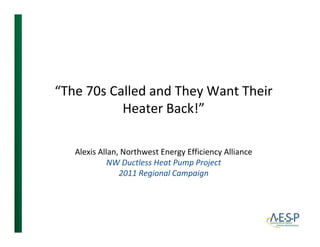 “The 70s Called and They Want Their 
           Heater Back!
           Heater Back!”

   Alexis Allan, Northwest Energy Efficiency Alliance
             NW Ductless Heat Pump Project
                2011 Regional Campaign
                             l
 