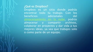 ¿Qué es Dropbox?
Dropbox es un sitio donde podrás
encontrar todo tu trabajo. Con los
beneficios adicionales del
almacenamiento en la nube, podrás
almacenar y compartir archivos,
colaborar en proyectos y dar vida a tus
mejores ideas, ya sea que trabajes solo
o como parte de un equipo.
 