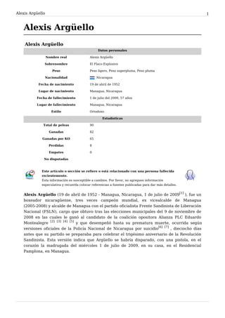 Alexis Argüello                                                                                        1


   Alexis Argüello
    Alexis Argüello
                                                 Datos personales

                  Nombre real              Alexis Argüello

              Sobrenombre                  El Flaco Explosivo

                     Peso                  Peso ligero, Peso superpluma, Peso pluma

               Nacionalidad                      Nicaragua

           Fecha de nacimiento             19 de abril de 1952

           Lugar de nacimiento             Managua, Nicaragua

          Fecha de fallecimiento           1 de julio del 2009, 57 años

          Lugar de fallecimiento           Managua, Nicaragua

                    Estilo                 Ortodoxo

                                                    Estadísticas

              Total de peleas              90

                   Ganadas                 82

             Ganadas por KO                65

                   Perdidas                8

                   Empates                 0

              No disputadas



             Este artículo o sección se refiere o está relacionado con una persona fallecida
             recientemente.
             Esta información es susceptible a cambios. Por favor, no agregues información
             especulativa y recuerda colocar referencias a fuentes publicadas para dar más detalles.


   Alexis Argüello (19 de abril de 1952 - Managua, Nicaragua, 1 de julio de 2009[1] ), fue un
   boxeador nicaragüense, tres veces campeón mundial, ex vicealcalde de Managua
   (2005-2008) y alcalde de Managua con el partido oficialista Frente Sandinista de Liberación
   Nacional (FSLN), cargo que obtuvo tras las elecciones municipales del 9 de noviembre de
   2008 en las cuales le ganó al candidato de la coalición opositora Alianza PLC Eduardo
   Montealegre [2] [3] [4] [5] y que desempeñó hasta su prematura muerte, ocurrida según
   versiones oficiales de la Policía Nacional de Nicaragua por suicidio[6] [7] , dieciocho días
   antes que su partido se preparaba para celebrar el trigésimo aniversario de la Revolución
   Sandinista. Esta versión indica que Argüello se habría disparado, con una pistola, en el
   corazón la madrugada del miércoles 1 de julio de 2009, en su casa, en el Residencial
   Pamplona, en Managua.
 