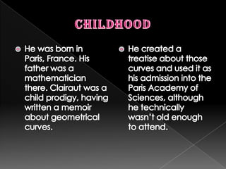 ChildhoodHe was born in Paris, France. His father was a mathematician  there. Clairaut was a child prodigy, having written a memoir about geometrical curves.He created a treatise about those curves and used it as his admission into the Paris Academy of Sciences, although he technically wasn’t old enough to attend.