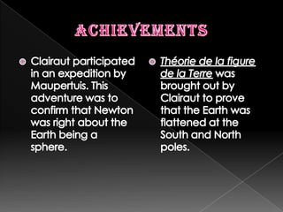 AchievementsClairaut participated in an expedition by Maupertuis. This adventure was to confirm that Newton was right about the Earth being a sphere.Théorie de la figure de la Terrewas brought out by Clairaut to prove that the Earth was flattened at the South and North poles.