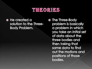 TheoriesHe created a solution to the Three-Body Problem.The Three-Body problem is basically a problem in which you take an initial set of data about the three bodies and then taking that same data to find out the motions and positions of those bodies.