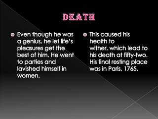 DeathEven though he was a genius, he let life’s pleasures get the best of him. He went to parties and lavished himself in women.This caused his health to wither, which lead to his death at fifty-two. His final resting place was in Paris, 1765.