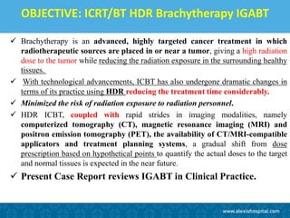 OBJECTIVE: ICRT/BT HDR Brachytherapy IGABT
 Brachytherapy is an advanced, highly targeted cancer treatment in which
radiotherapeutic sources are placed in or near a tumor, giving a high radiation
dose to the tumor while reducing the radiation exposure in the surrounding healthy
tissues.
 With technological advancements, ICBT has also undergone dramatic changes in
terms of its practice using HDR reducing the treatment time considerably.
 Minimized the risk of radiation exposure to radiation personnel.
 HDR ICBT, coupled with rapid strides in imaging modalities, namely
computerized tomography (CT), magnetic resonance imaging (MRI) and
positron emission tomography (PET), the availability of CT/MRI-compatible
applicators and treatment planning systems, a gradual shift from dose
prescription based on hypothetical points to quantify the actual doses to the target
and normal tissues is expected in the near future.
 Present Case Report reviews IGABT in Clinical Practice.
 