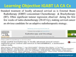 Learning Objective IGABT LA CA Cx
Standard treatment of locally advanced cervical ca is External Beam
Radiotherapy (EBRT) concomitant Chemotherapy & Brachytherapy
(BT). Often significant tumour regression observed during the first
few weeks of radio-chemotherapy (30-45 Gy), making cervical cancer
an obvious candidate for an adaptive radiotherapeutic strategy.
 