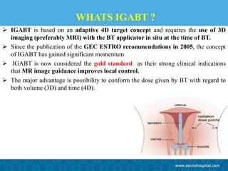 WHATS IGABT ?
 IGABT is based on an adaptive 4D target concept and requires the use of 3D
imaging (preferably MRI) with the BT applicator in situ at the time of BT.
 Since the publication of the GEC ESTRO recommendations in 2005, the concept
of IGABT has gained significant momentum
 IGABT is now considered the gold standard as their strong clinical indications
that MR image guidance improves local control.
 The major advantage is possibility to conform the dose given by BT with regard to
both volume (3D) and time (4D).
 