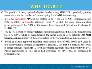 WHY IGABT ?
 The practice of image guided adaptive brachytherapy (IGABT) is gradually gaining
momentum and the number of centres opting for IGABT is increasing.
 In United Kingdom, 71% of the centres in 2011 had on IGABT compared to just
26% in 2008. In Canada, although point A is still the most common dose
prescription point, but 73% of the centers have expressed their desire to change to
3D IGABT
 The ICRU Report 38 bladder reference point underestimated the 2 cm3 bladder dose
by 75%-300%, while it overestimated the rectal dose in 75% patients. 3D MRI
based planning, improved the optimization to the various dose-volume parameters
 Pötter et al have reported excellent local control rates of 95%-100% at 3 years in
limited/favourable tumours (stage IB1/IIB proximal, less that 4-5 cm) and 85%-90%
in larger tumours (stage IIB-IV) with acceptable treatment related morbidity (< 5%).
Pelvic recurrences in this series had decreased by 65%-70%, as compared to
historical series
 