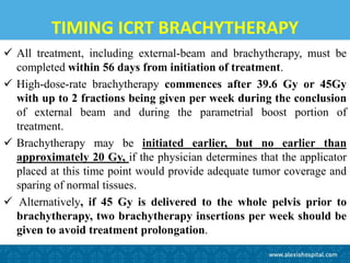 TIMING ICRT BRACHYTHERAPY
 All treatment, including external-beam and brachytherapy, must be
completed within 56 days from initiation of treatment.
 High-dose-rate brachytherapy commences after 39.6 Gy or 45Gy
with up to 2 fractions being given per week during the conclusion
of external beam and during the parametrial boost portion of
treatment.
 Brachytherapy may be initiated earlier, but no earlier than
approximately 20 Gy, if the physician determines that the applicator
placed at this time point would provide adequate tumor coverage and
sparing of normal tissues.
 Alternatively, if 45 Gy is delivered to the whole pelvis prior to
brachytherapy, two brachytherapy insertions per week should be
given to avoid treatment prolongation.
 