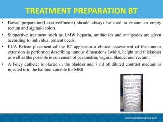 TREATMENT PREPARATION BT
• Bowel preparation(Laxative/Enema) should always be used to ensure an empty
rectum and sigmoid colon.
• Supportive treatment such as LMW heparin, antibiotics and analgesics are given
according to individual patient needs.
• EUA Before placement of the BT applicator a clinical assessment of the tumour
extension is performed describing tumour dimensions (width, height and thickness)
as well as the possible involvement of parametria, vagina, bladder and rectum.
• A Foley catheter is placed in the bladder and 7 ml of diluted contrast medium is
injected into the balloon suitable for MRI
 