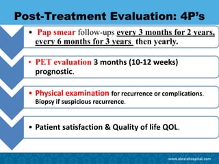 Post-Treatment Evaluation: 4P’s
• Pap smear follow-ups every 3 months for 2 years,
every 6 months for 3 years then yearly.
• PET evaluation 3 months (10-12 weeks)
prognostic.
• Physical examination for recurrence or complications.
Biopsy if suspicious recurrence.
• Patient satisfaction & Quality of life QOL.
 