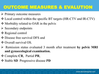 OUTCOME MEASURES & EVALUTION
 Primary outcome measures
 Local control within the specific BT targets (HR-CTV and IR-CTV)
 Morbidity related to OAR in the pelvis
 Secondary endpoints
 Regional control
 Disease free survival DFS and
 Overall survival OS.
 Remission status evaluated 3 month after treatment by pelvic MRI
and gynaecological examination.
 Complete CR, Partial PR,
 Stable SD Progressive disease PD
 