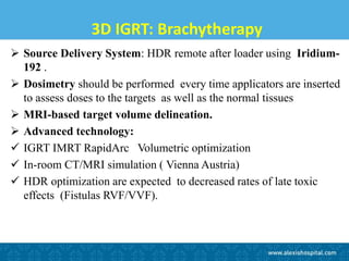 3D IGRT: Brachytherapy
 Source Delivery System: HDR remote after loader using Iridium-
192 .
 Dosimetry should be performed every time applicators are inserted
to assess doses to the targets as well as the normal tissues
 MRI-based target volume delineation.
 Advanced technology:
 IGRT IMRT RapidArc Volumetric optimization
 In-room CT/MRI simulation ( Vienna Austria)
 HDR optimization are expected to decreased rates of late toxic
effects (Fistulas RVF/VVF).
 