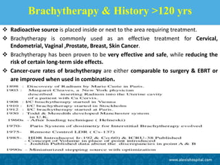 Brachytherapy & History >120 yrs
 Radioactive source is placed inside or next to the area requiring treatment.
 Brachytherapy is commonly used as an effective treatment for Cervical,
Endometrial, Vaginal ,Prostate, Breast, Skin Cancer.
 Brachytherapy has been proven to be very effective and safe, while reducing the
risk of certain long-term side effects.
 Cancer-cure rates of brachytherapy are either comparable to surgery & EBRT or
are improved when used in combination.
 