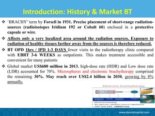 Introduction: History & Market BT
 ‘BRACHY’ term by Forsell in 1931. Precise placement of short-range radiation-
sources (radioisotopes Iridium 192 or Cobalt 60) enclosed in a protective
capsule or wire.
 Affects only a very localized area around the radiation sources. Exposure to
radiation of healthy tissues farther away from the sources is therefore reduced.
 BT OPD 1hrs / IPD 1-3 DAYS fewer visits to the radiotherapy clinic compared
with EBRT 3-6 WEEKS as outpatients. This makes treatment accessible and
convenient for many patients
 Global market US$680 million in 2013, high-dose rate (HDR) and Low dose rate
(LDR) accounted for 70%. Microspheres and electronic brachytherapy comprised
the remaining 30%. May reach over US$2.4 billion in 2030, growing by 8%
annually.
 